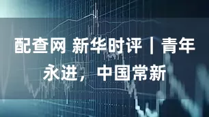 配查网 新华时评｜青年永进，中国常新