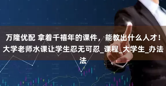 万隆优配 拿着千禧年的课件，能教出什么人才！大学老师水课让学生忍无可忍_课程_大学生_办法