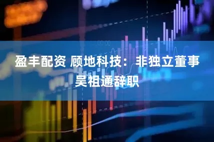 盈丰配资 顾地科技：非独立董事吴祖通辞职