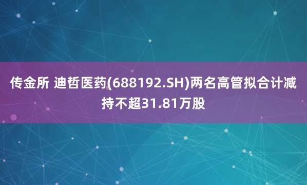 传金所 迪哲医药(688192.SH)两名高管拟合计减持不超31.81万股