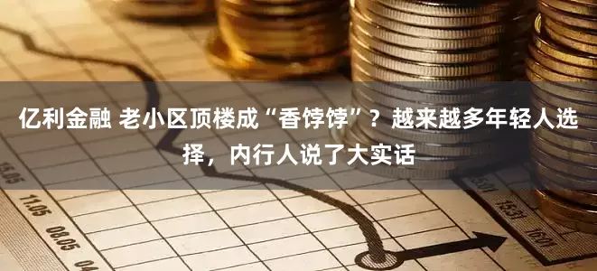 亿利金融 老小区顶楼成“香饽饽”？越来越多年轻人选择，内行人说了大实话