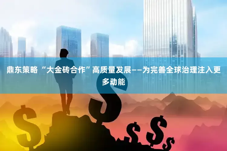 鼎东策略 “大金砖合作”高质量发展——为完善全球治理注入更多动能