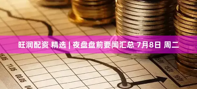 旺润配资 精选 | 夜盘盘前要闻汇总 7月8日 周二