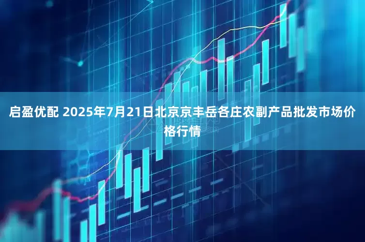 启盈优配 2025年7月21日北京京丰岳各庄农副产品批发市场价格行情