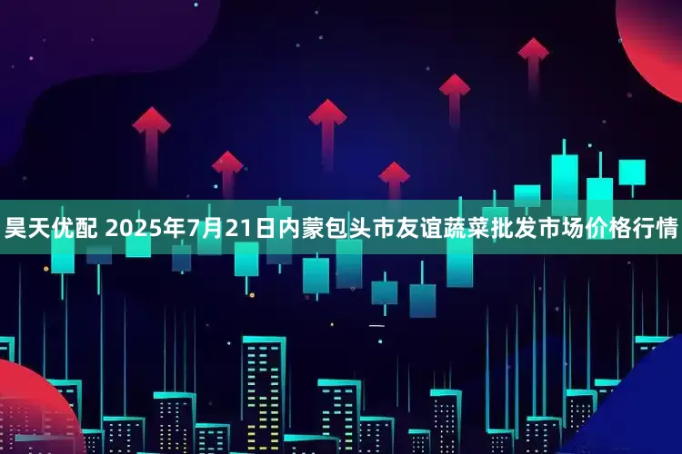 昊天优配 2025年7月21日内蒙包头市友谊蔬菜批发市场价格行情