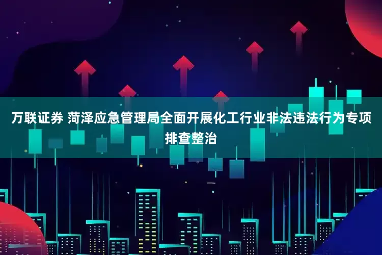 万联证券 菏泽应急管理局全面开展化工行业非法违法行为专项排查整治