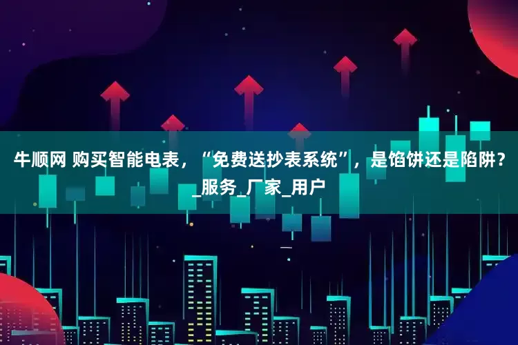 牛顺网 购买智能电表，“免费送抄表系统”，是馅饼还是陷阱？_服务_厂家_用户