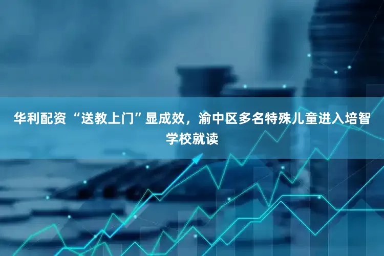 华利配资 “送教上门”显成效，渝中区多名特殊儿童进入培智学校就读