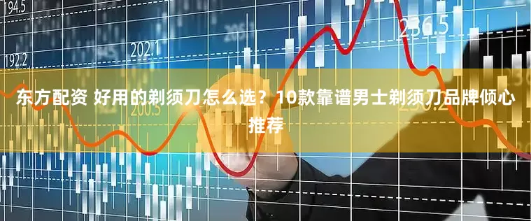 东方配资 好用的剃须刀怎么选？10款靠谱男士剃须刀品牌倾心推荐