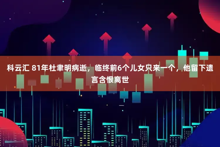 科云汇 81年杜聿明病逝，临终前6个儿女只来一个，他留下遗言含恨离世
