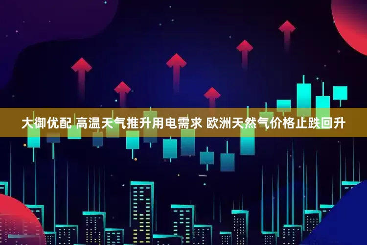 大御优配 高温天气推升用电需求 欧洲天然气价格止跌回升