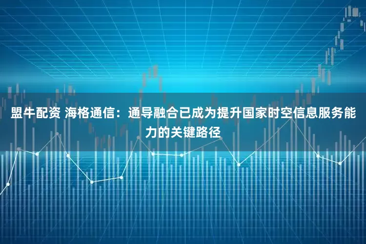 盟牛配资 海格通信：通导融合已成为提升国家时空信息服务能力的关键路径