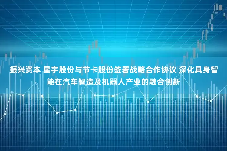 振兴资本 星宇股份与节卡股份签署战略合作协议 深化具身智能在汽车智造及机器人产业的融合创新