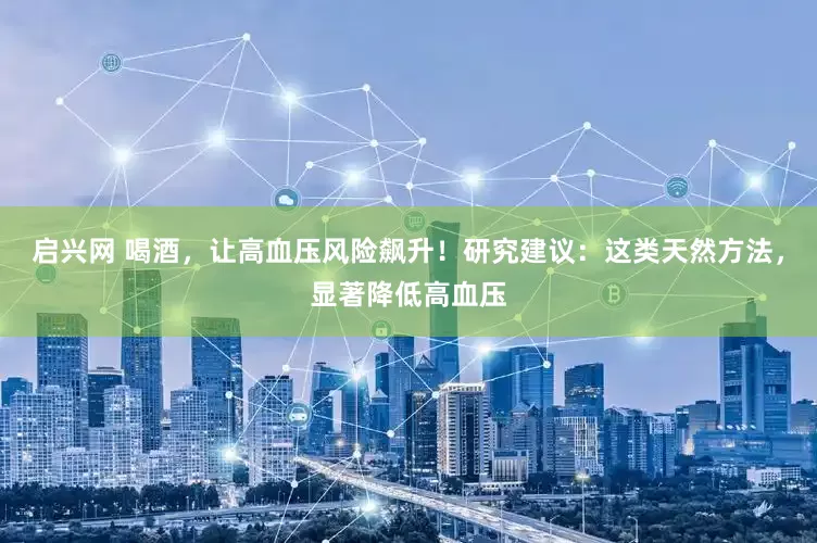 启兴网 喝酒，让高血压风险飙升！研究建议：这类天然方法，显著降低高血压